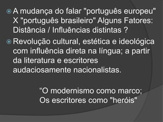  A mudança do falar "português europeu"
X "português brasileiro" Alguns Fatores:
Distância / Influências distintas ?
 Revolução cultural, estética e ideológica
com influência direta na língua; a partir
da literatura e escritores
audaciosamente nacionalistas.
“O modernismo como marco;
Os escritores como "heróis"
 