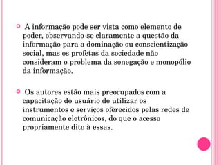 A informação pode ser vista como elemento de poder, observando-se claramente a questão da informação para a dominação ou conscientização social, mas os profetas da sociedade não consideram o problema da sonegação e monopólio da informação. Os autores estão mais preocupados com a capacitação do usuário de utilizar os instrumentos e serviços oferecidos pelas redes de comunicação eletrônicos, do que o acesso propriamente dito à essas.  