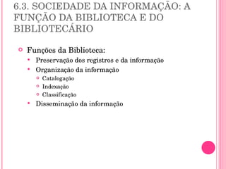 6.3. SOCIEDADE DA INFORMAÇÃO: A FUNÇÃO DA BIBLIOTECA E DO BIBLIOTECÁRIO Funções da Biblioteca: Preservação dos registros e da informação Organização da informação  Catalogação Indexação Classificação Disseminação da informação 