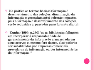Na prática os termos básicos (formação e desenvolvimento das coleções, dinamização da informação e gerenciamento) sofrerão impactos, pois a formação e desenvolvimento das coleções serão reduzidas e, passadas para formato digital. Cunha (1999, p.260) “se as bibliotecas falharem em incorporar a responsabilidade de gerenciamento da informação armazenada em seus acervos e, mesmo fora destes, elas poderão ser substituídas por empresas comerciais provedoras de informação ou por intermediários da informação. “ 
