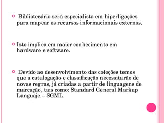 Bibliotecário será especialista em hiperligações para mapear os recursos informacionais externos. Isto implica em maior conhecimento em hardware e software. Devido ao desenvolvimento das coleções temos que a catalogação e classificação necessitarão de novas regras, já criadas a partir de linguagens de marcação, tais como: Standard General Markup Languaje – SGML. 