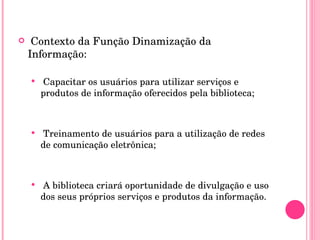 Contexto da Função Dinamização da Informação: Capacitar os usuários para utilizar serviços e produtos de informação oferecidos pela biblioteca; Treinamento de usuários para a utilização de redes de comunicação eletrônica; A biblioteca criará oportunidade de divulgação e uso dos seus próprios serviços e produtos da informação. 