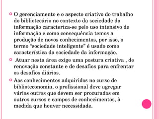 O gerenciamento e o aspecto criativo do trabalho do bibliotecário no contexto da sociedade da informação caracteriza-se pelo uso intensivo de informação e como consequência temos a produção de novos conhecimentos, por isso, o termo “sociedade inteligente” é usado como característica da sociedade da informação. Atuar nesta área exige uma postura criativa , de renovação constante e de desafios para enfrentar os desafios diários. Aos conhecimentos adquiridos no curso de biblioteconomia, o profissional deve agregar vários outros que devem ser procurados em outros cursos e campos de conhecimentos, à medida que houver necessidade. 