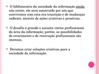 O bibliotecário da sociedade da informação  ainda  não existe, ele será construído por nós que convivemos com esta era transição e de mudanças radicais, através de ações criativas e proativas. O desafio é grande e assusta vários profissionais da área da informação; porém, as possibilidades de crescimento e de renovação profissionais são imensas.  Devemos criar soluções criativas para a sociedade da informação.  