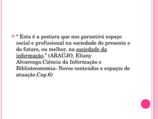 “  Esta é a postura que nos garantirá espaço social e profissional na sociedade do presente e do futuro, ou melhor, na  sociedade da informação .” (ARAÚJO, Eliany Alvarenga.Ciência da Informação e Biblioteconomia- Novos conteúdos e espaços de atuação.Cap.6) 
