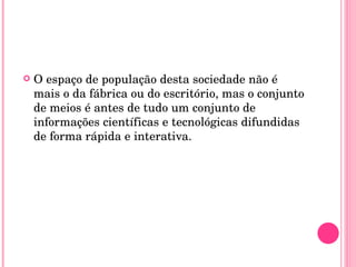 O espaço de população desta sociedade não é mais o da fábrica ou do escritório, mas o conjunto de meios é antes de tudo um conjunto de informações científicas e tecnológicas difundidas de forma rápida e interativa. 