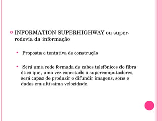 INFORMATION SUPERHIGHWAY ou super-rodovia da informação  Proposta e tentativa de construção Será uma rede formada de cabos telefônicos de fibra ótica que, uma vez conectado a supercomputadores, será capaz de produzir e difundir imagens, sons e dados em altíssima velocidade. 