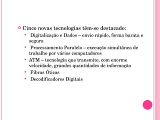 Cinco novas tecnologias têm-se destacado: Digitalização e Dados – envio rápido, forma barata e segura Processamento Paralelo – execução simultânea de trabalho por vários computadores ATM – tecnologia que transmite, com enorme velocidade, grandes quantidades de informação Fibras Óticas Decodificadores Digitais 