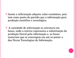 Assim a informação adquire valor econômico, pois tem como ponto de partida que a informação gera produção científica e tecnológica. A sociedade de informação se estrutura em bases, onde a teórica representa a substituição da produção literal pela informação e, as bases materiais que se convergem em um só ponto: o das Novas Tecnologias de Informação.  