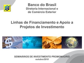 1
Banco do Brasil
Diretoria Internacional e
de Comércio Exterior
Linhas de Financiamento e Apoio a
Projetos de Investimento
SEMINÁRIOS DE INVESTIMENTO PROMOMADRID
outubro/2010
 