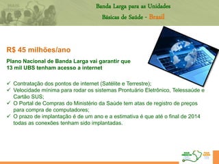 R$ 45 milhões/ano
Plano Nacional de Banda Larga vai garantir que
13 mil UBS tenham acesso a internet
 Contratação dos pontos de internet (Satélite e Terrestre);
 Velocidade mínima para rodar os sistemas Prontuário Eletrônico, Telessaúde e
Cartão SUS;
 O Portal de Compras do Ministério da Saúde tem atas de registro de preços
para compra de computadores;
 O prazo de implantação é de um ano e a estimativa é que até o final de 2014
todas as conexões tenham sido implantadas.
Banda Larga para as Unidades
Básicas de Saúde - Brasil
 