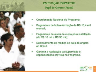 PACTUAÇÃO TRIPARTITE:
Papel do Governo Federal
 Coordenação Nacional do Programa;
 Pagamento de bolsa-formação de R$ 10,4 mil
mensal;
 Pagamento de ajuda de custo para instalação
(de R$ 10 mil a R$ 30 mil);
 Deslocamento do médico do país de origem
ao Brasil;
 Garantir a realização da supervisão e
especialização prevista no Programa.
22
 