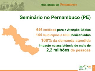 39
Mais Médicos em Pernambuco
Seminário no Pernambuco (PE)
646 médicos para a Atenção Básica
144 municípios e DSEI beneficiados
100% da demanda atendida
Impacto na assistência de mais de
2,2 milhões de pessoas
 