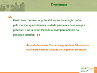 48
“
”
Depoimentos
Gosto tanto de fazer o pré-natal aqui e da atenção dada
pela médica, que indiquei a unidade para mais duas amigas
grávidas. Elas já estão fazendo o acompanhamento da
gestação também
Amanda Pereira de Souza está grávida de 34 semanas
e faz o pré-natal na unidade de Coqueiral, em Recife
 