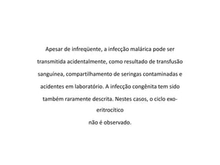 Apesar de infreqüente, a infecção malárica pode ser

transmitida acidentalmente, como resultado de transfusão

sanguínea, compartilhamento de seringas contaminadas e

 acidentes em laboratório. A infecção congênita tem sido

  também raramente descrita. Nestes casos, o ciclo exo-
                       eritrocítico

                    não é observado.
 