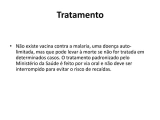 Tratamento


• Não existe vacina contra a malaria, uma doença auto-
  limitada, mas que pode levar à morte se não for tratada em
  determinados casos. O tratamento padronizado pelo
  Ministério da Saúde é feito por via oral e não deve ser
  interrompido para evitar o risco de recaídas.
 