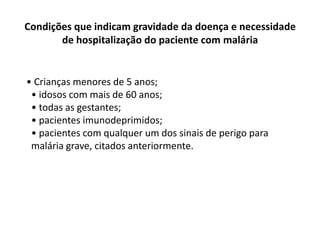 Condições que indicam gravidade da doença e necessidade
       de hospitalização do paciente com malária


• Crianças menores de 5 anos;
 • idosos com mais de 60 anos;
 • todas as gestantes;
 • pacientes imunodeprimidos;
 • pacientes com qualquer um dos sinais de perigo para
 malária grave, citados anteriormente.
 