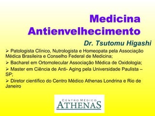 Dr. Tsutomu Higashi Patologista Clínico, Nutrologista e Homeopata pela Associação Médica Brasileira e Conselho Federal de Medicina; Bacharel em Ortomolecular Associação Médica de Oxidologia; Master em Ciência de Anti- Aging pela Universidade Paulista – SP; Diretor científico do Centro Médico Athenas Londrina e Rio de Janeiro 