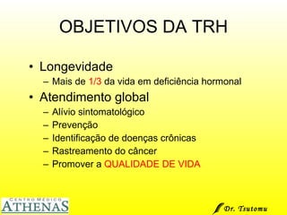 OBJETIVOS DA TRH Longevidade Mais de  1/3  da vida em deficiência hormonal Atendimento global Alívio sintomatológico Prevenção Identificação de doenças crônicas Rastreamento do câncer Promover a  QUALIDADE DE VIDA Dr. Tsutomu Higashi  