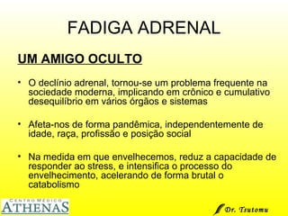 FADIGA ADRENAL UM AMIGO OCULTO O declínio adrenal, tornou-se um problema frequente na sociedade moderna, implicando em crônico e cumulativo desequilíbrio em vários órgãos e sistemas Afeta-nos de forma pandêmica, independentemente de idade, raça, profissão e posição social Na medida em que envelhecemos, reduz a capacidade de responder ao stress, e intensifica o processo do envelhecimento, acelerando de forma brutal o catabolismo Dr. Tsutomu Higashi  