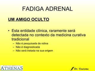 FADIGA ADRENAL UM AMIGO OCULTO Esta entidade clínica, raramente será detectada no contexto da medicina curativa tradicional Não é pesquisada de rotina Não é diagnosticada Não será tratada na sua origem Dr. Tsutomu Higashi  