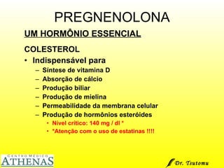 PREGNENOLONA UM HORMÔNIO ESSENCIAL COLESTEROL Indispensável para  Síntese de vitamina D Absorção de cálcio Produção biliar Produção de mielina Permeabilidade da membrana celular Produção de hormônios esteróides Nível crítico: 140 mg / dl  * * Atenção com o uso de estatinas !!!! Dr. Tsutomu Higashi  
