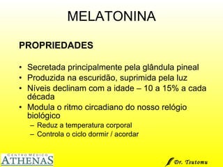 MELATONINA PROPRIEDADES Secretada principalmente pela glândula pineal Produzida na escuridão, suprimida pela luz Níveis declinam com a idade – 10 a 15% a cada década Modula o ritmo circadiano do nosso relógio biológico Reduz a temperatura corporal Controla o ciclo dormir / acordar Dr. Tsutomu Higashi  