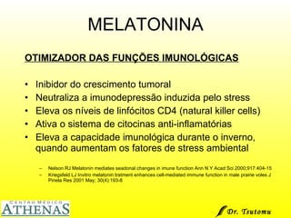 MELATONINA OTIMIZADOR DAS FUNÇÕES IMUNOLÓGICAS Inibidor do crescimento tumoral Neutraliza a imunodepressão induzida pelo stress Eleva os níveis de linfócitos CD4 (natural killer cells) Ativa o sistema de citocinas anti-inflamatórias Eleva a capacidade imunológica durante o inverno, quando aumentam os fatores de stress ambiental Nelson RJ Melatonin mediates seadonal changes in imune function Ann N Y Acad Sci 2000;917:404-15 Kriegsfeld LJ Invitro melatonin tratment enhances cell-mediated immune function in male prairie voles J Pinela Res 2001 May; 30(4):193-8 Dr. Tsutomu Higashi  