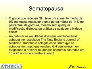 Somatopausa O grupo que recebeu GH, teve um aumento médio de 9% na massa muscular e uma perda média de 14% no percentual de gordura, mesmo sem qualquer modificação dietética ou prática de qualquer atividade física! Ao publicar os resultados dos seus revoluconários achados no respeitado The New England Journal of Medicine, Rudman e colegas concluíram qye os achados do grupo que recebeu GH equivaleram em magnitude a reverter mudanças corporais ocorridas em 10 a 20 anos de envelhecimento! Dr. Tsutomu Higashi  