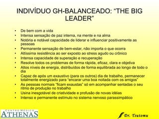 INDIVÍDUO GH-BALANCEADO: “THE BIG LEADER” De bem com a vida Intensa sensação de paz interna, na mente e na alma Notória e notável capacidade de liderar e influenciar positivamente as pessoas Permanente sensação de bem-estar, não importa o que ocorra Altíssima resistência ao ser exposto ao stress agudo ou crônico Intensa capacidade de superação e recuperação Resolve todos os problemas de forma rápida, eficaz, clara e objetiva Altos níveis de energia, distribuídos de forma equilibrada ao longo de todo o dia Capaz de após um exaustivo (para os outros) dia de trabalho, permanecer totalmente energizado para “encarar uma boa noitada com os amigos” As pessoas normais “ficam exaustas” só em acompanhar sentadas o seu ritmo de produção no trabalho Usina inesgotável de criatividade e profusão de novas idéias Intenso e permanente estímulo no sistema nervoso parassimpático Dr. Tsutomu Higashi  