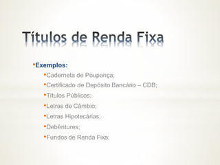 •Exemplos:
•Caderneta de Poupança;
•Certificado de Depósito Bancário – CDB;
•Títulos Públicos;
•Letras de Câmbio;
•Letras Hipotecárias;
•Debêntures;
•Fundos de Renda Fixa;
 
