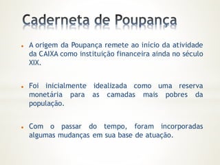  A origem da Poupança remete ao início da atividade
da CAIXA como instituição financeira ainda no século
XIX.
 Foi inicialmente idealizada como uma reserva
monetária para as camadas mais pobres da
população.
 Com o passar do tempo, foram incorporadas
algumas mudanças em sua base de atuação.
 