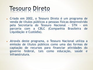  Criado em 2002, o Tesouro Direto é um programa de
venda de títulos públicos a pessoas físicas desenvolvido
pela Secretaria do Tesouro Nacional - STN - em
parceria com a CBLC (Companhia Brasileira de
Liquidação e Custódia).
 Através deste programa, o Tesouro Nacional utiliza a
emissão de títulos públicos como uma das formas de
captação de recursos para financiar atividades do
governo federal, tais como educação, saúde e
infraestrutura.
 