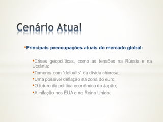•Principais preocupações atuais do mercado global:
•Crises geopolíticas, como as tensões na Rússia e na
Ucrânia;
•Temores com “defaults” da dívida chinesa;
•Uma possível deflação na zona do euro;
•O futuro da política econômica do Japão;
•A inflação nos EUA e no Reino Unido;
 