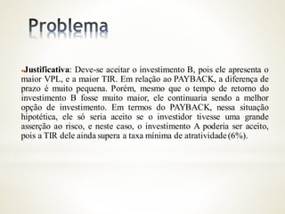 Justificativa: Deve-se aceitar o investimento B, pois ele apresenta o
maior VPL, e a maior TIR. Em relação ao PAYBACK, a diferença de
prazo é muito pequena. Porém, mesmo que o tempo de retorno do
investimento B fosse muito maior, ele continuaria sendo a melhor
opção de investimento. Em termos do PAYBACK, nessa situação
hipotética, ele só seria aceito se o investidor tivesse uma grande
asserção ao risco, e neste caso, o investimento A poderia ser aceito,
pois a TIR dele ainda supera a taxa mínima de atratividade(6%).
 
