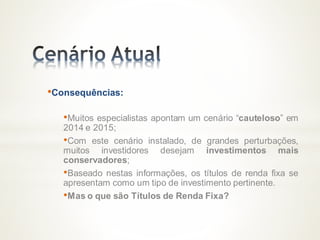 •Consequências:
•Muitos especialistas apontam um cenário “cauteloso” em
2014 e 2015;
•Com este cenário instalado, de grandes perturbações,
muitos investidores desejam investimentos mais
conservadores;
•Baseado nestas informações, os títulos de renda fixa se
apresentam como um tipo de investimento pertinente.
•Mas o que são Títulos de Renda Fixa?
 