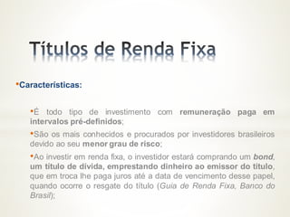 •Características:
•É todo tipo de investimento com remuneração paga em
intervalos pré-definidos;
•São os mais conhecidos e procurados por investidores brasileiros
devido ao seu menor grau de risco;
•Ao investir em renda fixa, o investidor estará comprando um bond,
um título de dívida, emprestando dinheiro ao emissor do título,
que em troca lhe paga juros até a data de vencimento desse papel,
quando ocorre o resgate do título (Guia de Renda Fixa, Banco do
Brasil);
 