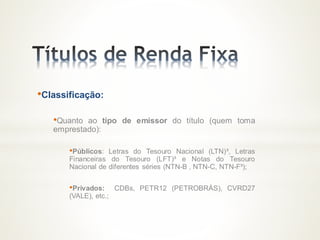 •Classificação:
•Quanto ao tipo de emissor do título (quem toma
emprestado):
•Públicos: Letras do Tesouro Nacional (LTN)³, Letras
Financeiras do Tesouro (LFT)³ e Notas do Tesouro
Nacional de diferentes séries (NTN-B , NTN-C, NTN-F³);
•Privados: CDBs, PETR12 (PETROBRÁS), CVRD27
(VALE), etc.;
 
