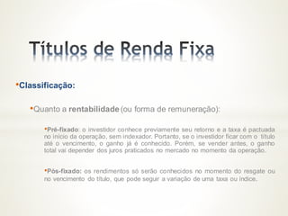 •Classificação:
•Quanto a rentabilidade (ou forma de remuneração):
•Pré-fixado: o investidor conhece previamente seu retorno e a taxa é pactuada
no início da operação, sem indexador. Portanto, se o investidor ficar com o título
até o vencimento, o ganho já é conhecido. Porém, se vender antes, o ganho
total vai depender dos juros praticados no mercado no momento da operação.
•Pós-fixado: os rendimentos só serão conhecidos no momento do resgate ou
no vencimento do título, que pode seguir a variação de uma taxa ou índice.
 