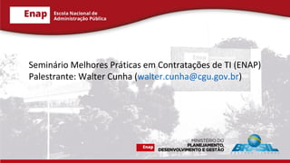 Seminário Melhores Práticas em Contratações de TI (ENAP)
Palestrante: Walter Cunha (walter.cunha@cgu.gov.br)
 