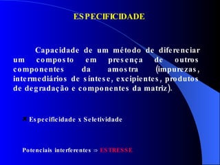 ESPECIFICIDADE Capacidade de um método de diferenciar um composto em presença de outros componentes da amostra (impurezas, intermediários de síntese, excipientes, produtos de degradação e componentes da matriz). Potenciais interferentes  ⇒   ESTRESSE Especificidade x Seletividade 