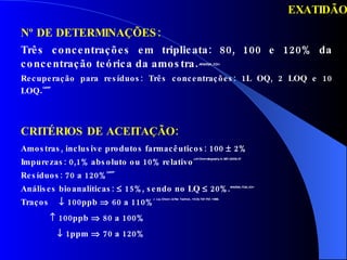 EXATIDÃO Nº DE DETERMINAÇÕES: Três concentrações em triplicata: 80, 100 e 120% da concentração teórica da amostra .   ANVISA, ICH Recuperação para resíduos: Três concentrações: 1L OQ, 2 LOQ e 10 LOQ . GARP CRITÉRIOS DE ACEITAÇÃO: Amostras, inclusive produtos farmacêuticos: 100    2% Impurezas: 0,1% absoluto ou 10% relativo J.of Chromatography A, 987 (2003) 57 Resíduos: 70 a 120% GARP Análises bioanalíticas:    15%, sendo no LQ    20%. ANVISA, FDA, ICH Traços    100ppb    60 a 110% J.  Liq. Chrom. & Rel. Technol., 19 (5) 737-757, 1996.     100ppb    80 a 100%    1ppm    70 a 120% 