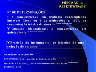 Nº DE DETERMINAÇÕES:   3 concentrações em triplicata contemplando intervalo linear ou 6 determinações a 100% da concentração teórica da amostra. ICH, ANVISA, J.Chromatogr.A 987 (2003) 57 Análises bioanalíticas: 3 concentrações em quintuplicata.  ICH, ANVISA, J.Chromatogr.A 987 (2003) 57 Precisão do instrumento: 10 injeções de uma solução de amostra.  FDA PRECISÃO: 1. REPETITIVIDADE CRITÉRIOS DE ACEITAÇÃO: DOSEAMENTO:     2% ;  precisão do instrumento    1%   J.Chromatogr.A 987 (2003) 57 IMPUREZAS:    5%  no LQ;  precisão do instrumento    10%  no LQ.   J.Chromatogr.A 987 (2003) 57 RESÍDUOS:    20%  GARP 