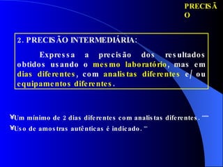 PRECISÃO 2. PRECISÃO INTERMEDIÁRIA:  Expressa a precisão dos resultados obtidos usando o  mesmo laboratório , mas em  dias diferentes , com  analistas diferentes  e/ ou  equipamentos diferentes . Um mínimo de 2 dias diferentes com analistas diferentes.   ANVISA Uso de amostras autênticas é indicado.   ICH 