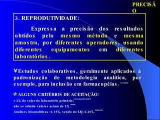 PRECISÃO 3. REPRODUTIVIDADE:  Expressa a precisão dos resultados obtidos pelo  mesmo método  e  mesma amostra , por  diferentes operadores ,  usando diferentes equipamentos  em  diferentes laboratórios .  Estudos colaborativos, geralmente aplicados à padronização de metodologia analítica, por exemplo, para inclusão em farmacopéias.   ICH, ANVISA ALGUNS CRITÉRIOS DE ACEITAÇÃO: ± 2% do valor do laboratório primário; J.Chromatog.A 987 (2003) 57 não se admite valores acima de 5%. ANVISA Análises bioanalíticas:    15%, sendo no LQ,    20%. ANVISA,FDA 