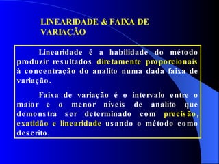 LINEARIDADE & FAIXA DE VARIAÇÃO Linearidade é a habilidade do método produzir resultados  diretamente proporcionais  à concentração do analito numa dada faixa de variação.  Faixa de variação é o intervalo entre o maior e o menor níveis de analito que demonstra ser determinado com  precisão, exatidão e linearidade  usando o método como descrito. 