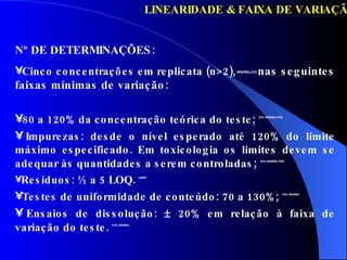 LINEARIDADE & FAIXA DE VARIAÇÃO 80 a 120% da concentração teórica do teste;   ICH, ANVISA, FDA Impurezas: desde o nível esperado até 120% do limite máximo especificado. Em toxicologia os limites devem se adequar às quantidades a serem controladas ;  ICH, ANVISA, FDA Resíduos: ½ a 5 LOQ.   GARP Testes de uniformidade de conteúdo: 70 a 130%;   ICH, ANVISA Ensaios de dissolução:    20% em relação à faixa de variação do teste .  ICH, ANVISA Nº DE DETERMINAÇÕES: Cinco concentrações em replicata (n>2),   ANVISA,,ICH  nas seguintes faixas mínimas de variação: 
