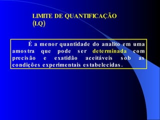 LIMITE DE QUANTIFICAÇÃO (LQ) É a menor quantidade do analito em uma amostra que pode ser  determinada  com precisão e exatidão aceitáveis sob as condições experimentais estabelecidas. 