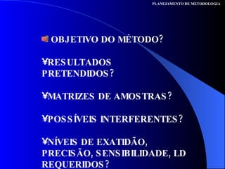 OBJETIVO DO MÉTODO?  RESULTADOS PRETENDIDOS? MATRIZES DE AMOSTRAS?  POSSÍVEIS INTERFERENTES?  NÍVEIS DE EXATIDÃO, PRECISÃO, SENSIBILIDADE, LD REQUERIDOS? PLANEJAMENTO DE METODOLOGIA 