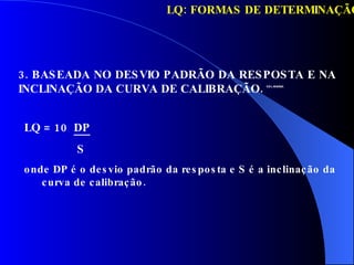 3. BASEADA NO DESVIO PADRÃO DA RESPOSTA E NA INCLINAÇÃO DA CURVA DE CALIBRAÇÃO.  ICH, ANVISA LQ: FORMAS DE DETERMINAÇÃO LQ = 10  DP S onde DP é o desvio padrão da resposta e S é a inclinação da curva de calibração. 
